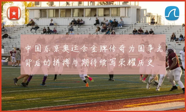 中国东京奥运会金牌传奇为国争光背后的拼搏与期待续写荣耀历史