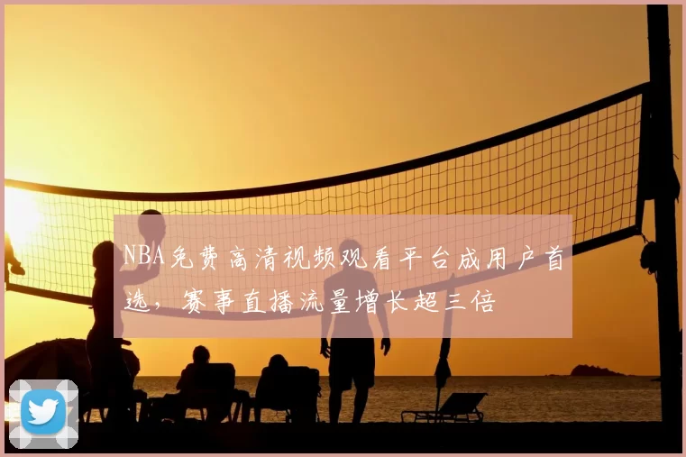 NBA免费高清视频观看平台成用户首选，赛事直播流量增长超三倍