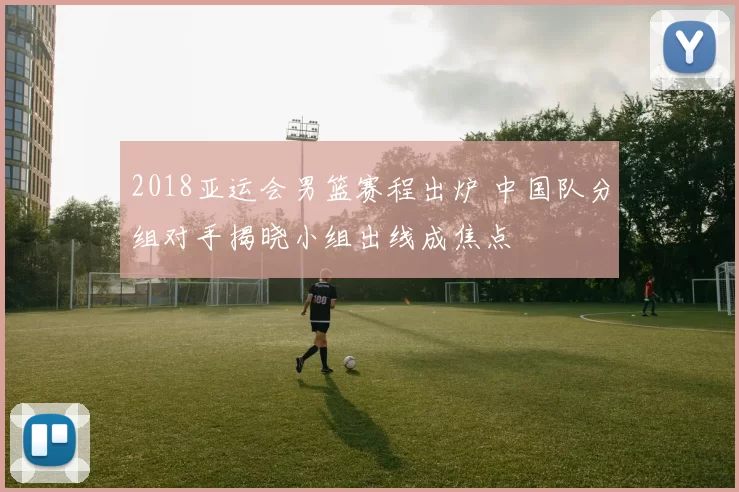 2018亚运会男篮赛程出炉 中国队分组对手揭晓小组出线成焦点