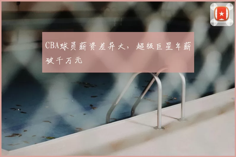 CBA球员薪资差异大,超级巨星年薪破千万元