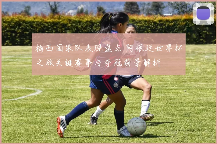 梅西国家队表现盘点 阿根廷世界杯之旅关键赛事与夺冠前景解析