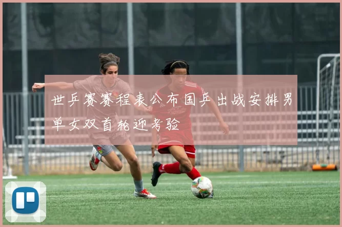 世乒赛赛程表公布国乒出战安排男单女双首轮迎考验