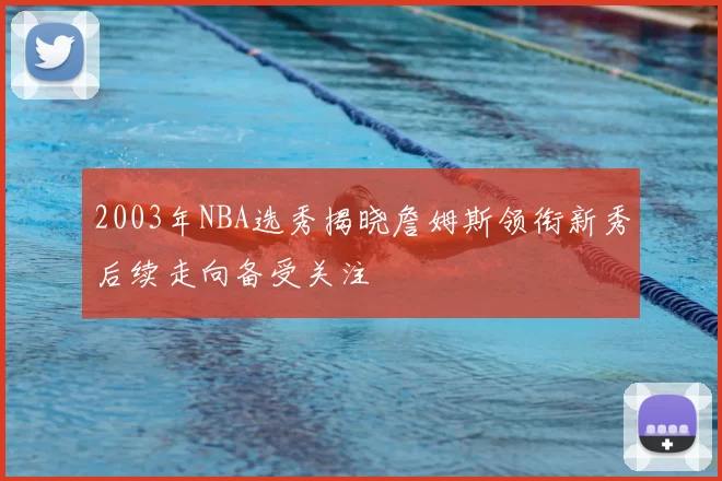 2003年NBA选秀揭晓詹姆斯领衔新秀后续走向备受关注